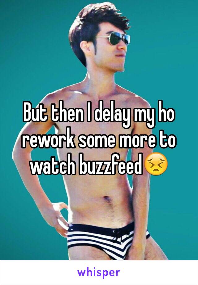 But then I delay my ho rework some more to watch buzzfeed😣