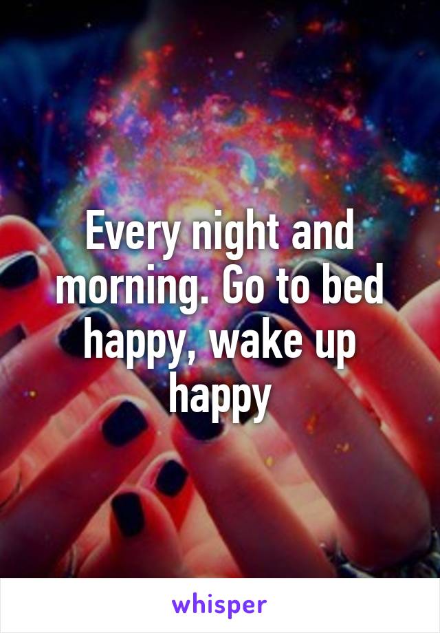 Every night and morning. Go to bed happy, wake up happy