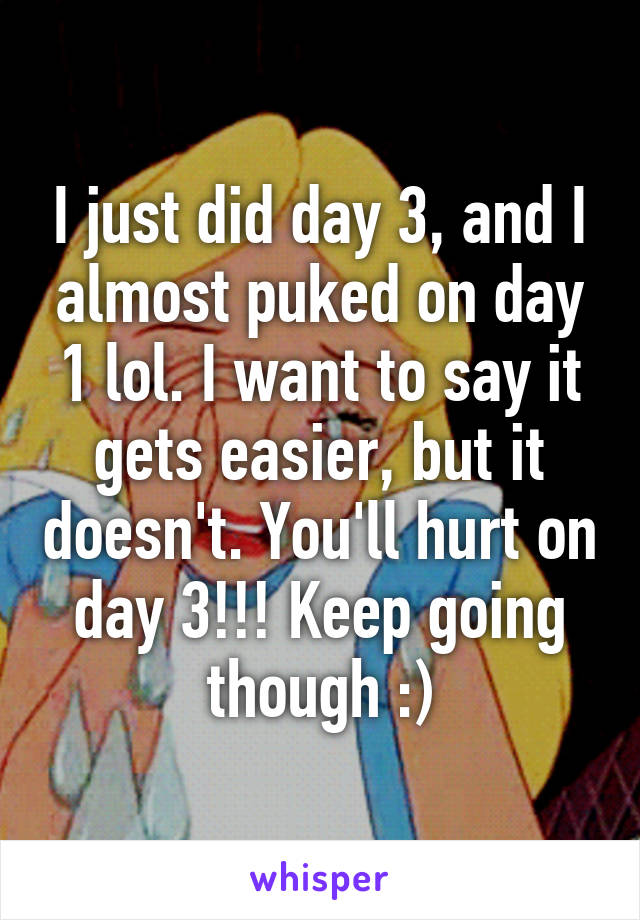 I just did day 3, and I almost puked on day 1 lol. I want to say it gets easier, but it doesn't. You'll hurt on day 3!!! Keep going though :)