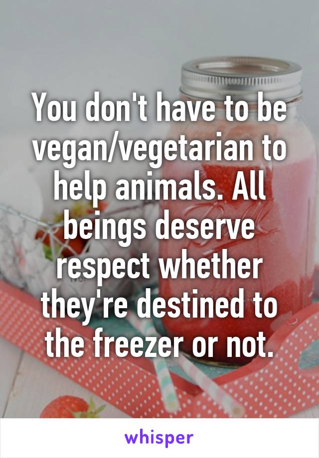 You don't have to be vegan/vegetarian to help animals. All beings deserve respect whether they're destined to the freezer or not.