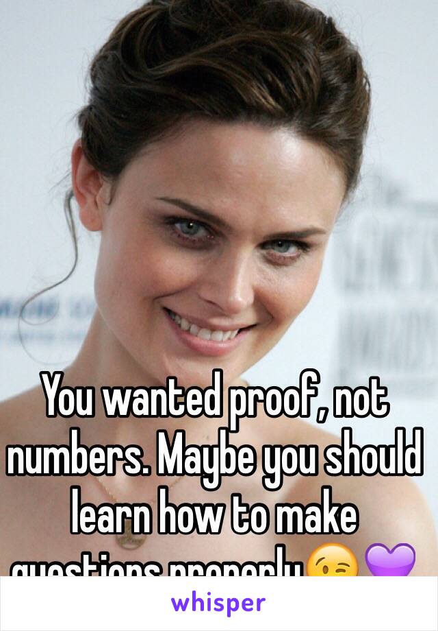 You wanted proof, not numbers. Maybe you should learn how to make questions properly😉💜