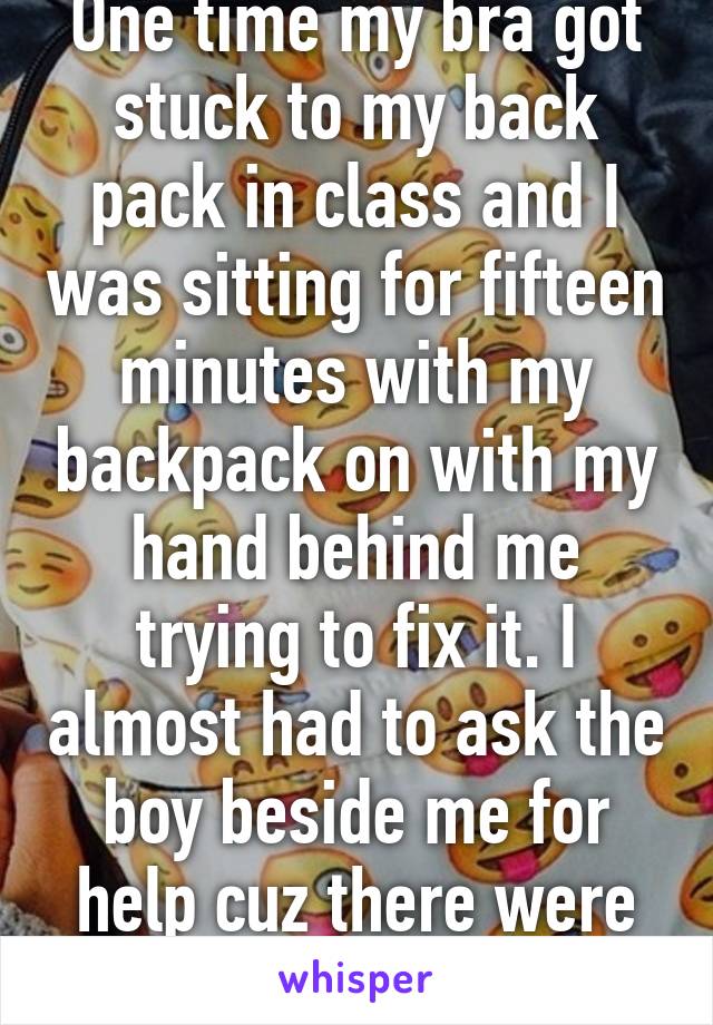 One time my bra got stuck to my back pack in class and I was sitting for fifteen minutes with my backpack on with my hand behind me trying to fix it. I almost had to ask the boy beside me for help cuz there were no girls near me. 