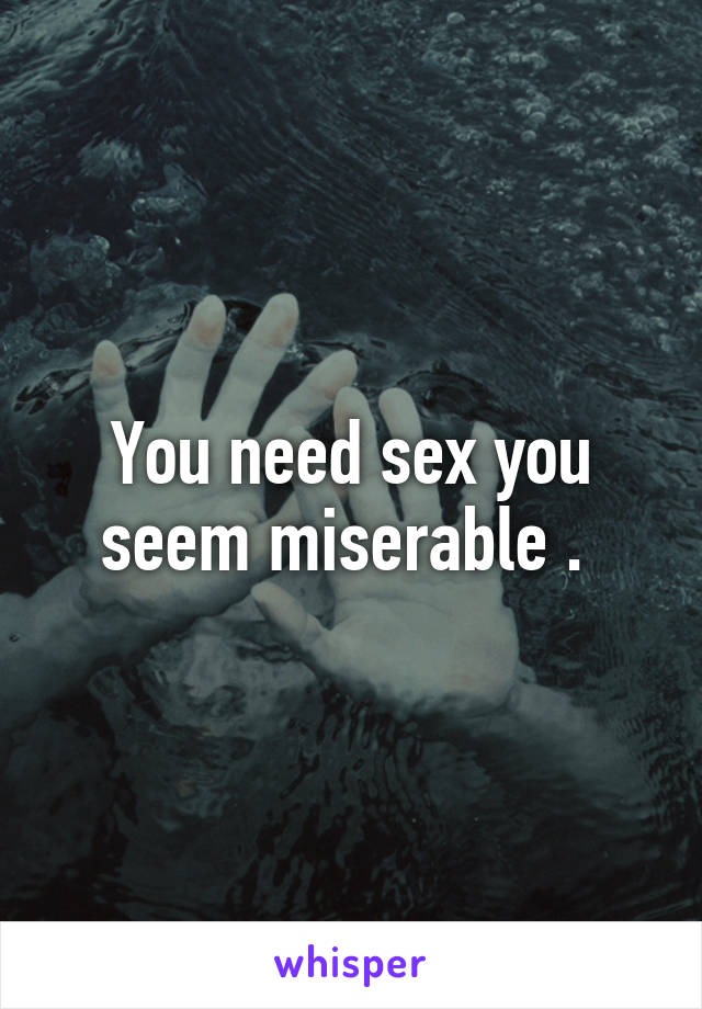 You need sex you seem miserable . 