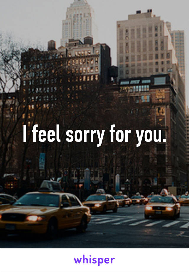 I feel sorry for you.