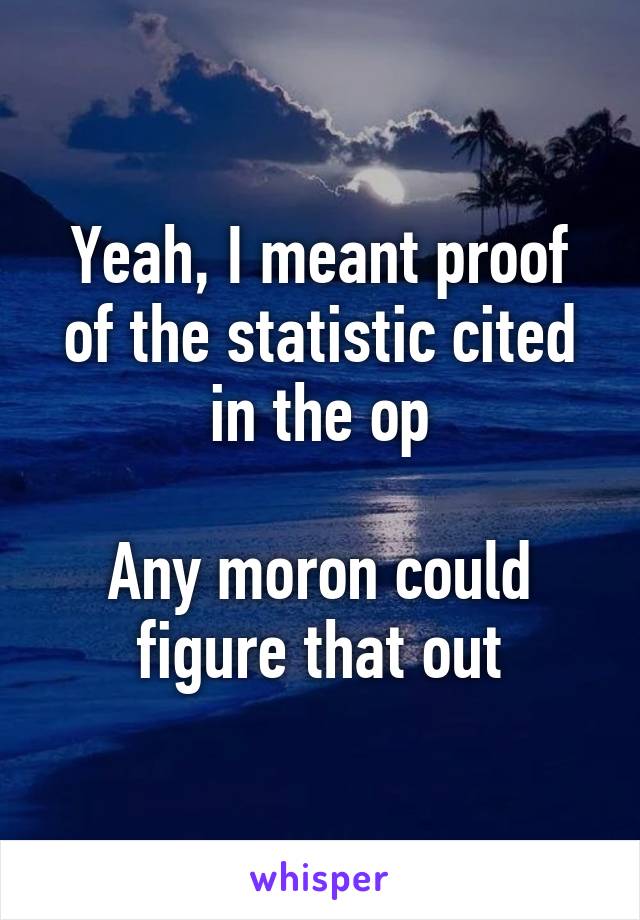 Yeah, I meant proof of the statistic cited in the op

Any moron could figure that out