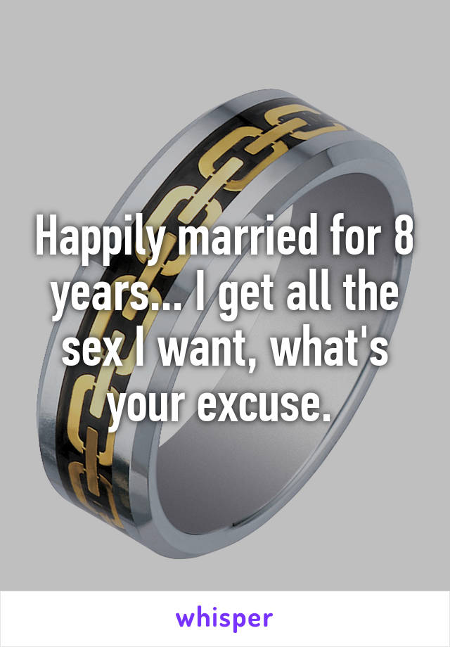 Happily married for 8 years... I get all the sex I want, what's your excuse. 