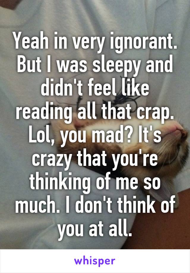 Yeah in very ignorant. But I was sleepy and didn't feel like reading all that crap. Lol, you mad? It's crazy that you're thinking of me so much. I don't think of you at all.