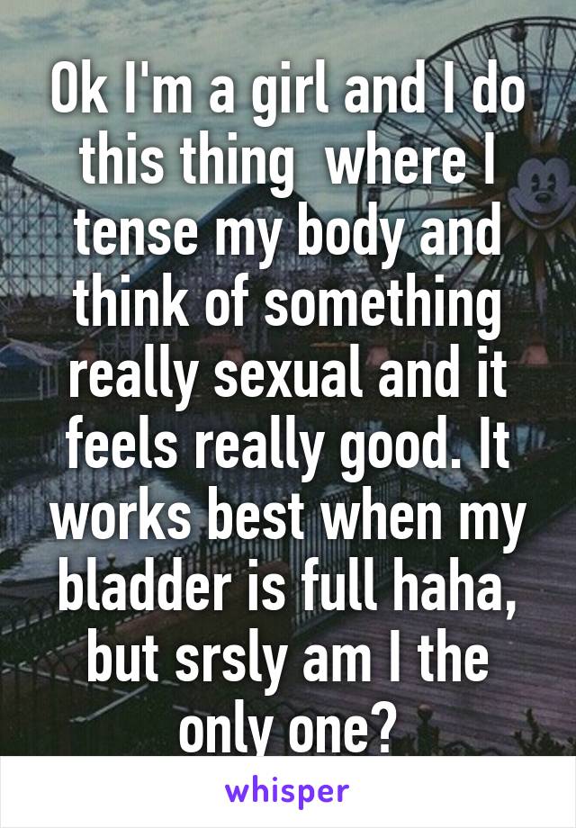 Ok I'm a girl and I do this thing  where I tense my body and think of something really sexual and it feels really good. It works best when my bladder is full haha, but srsly am I the only one?