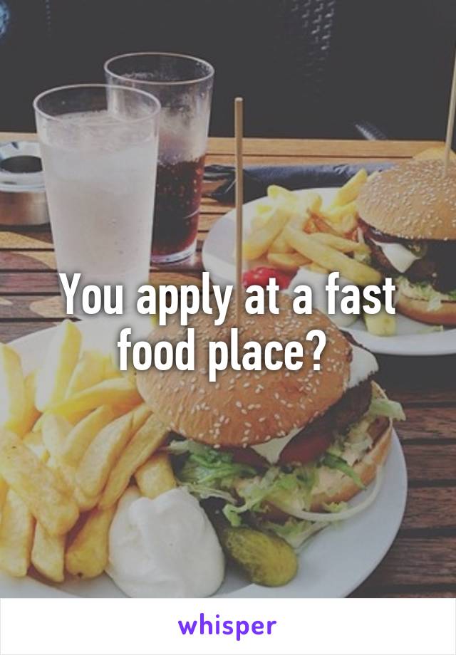 You apply at a fast food place? 