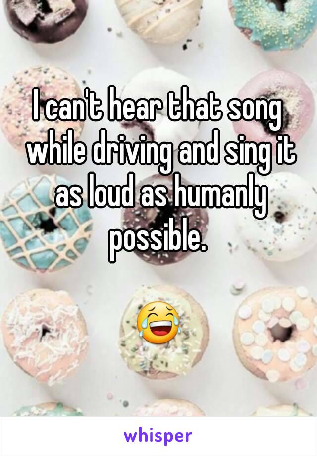 I can't hear that song while driving and sing it as loud as humanly possible. 

😂