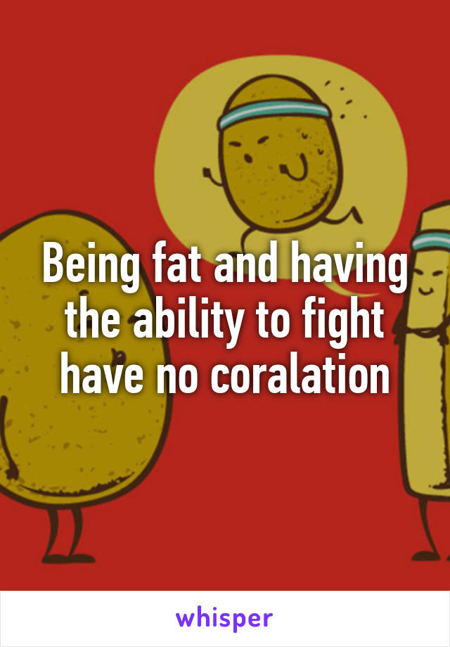 Being fat and having the ability to fight have no coralation