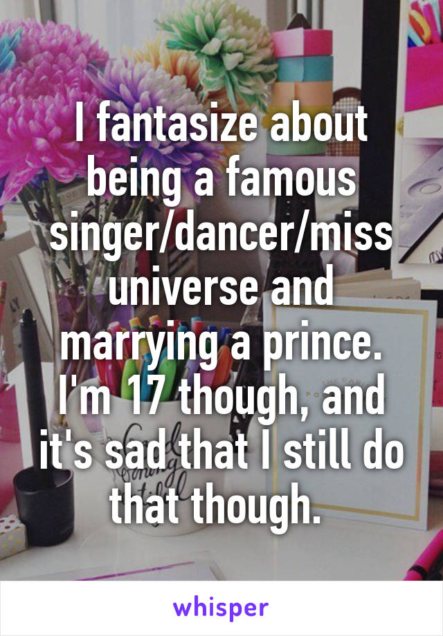 I fantasize about being a famous singer/dancer/miss universe and marrying a prince. I'm 17 though, and it's sad that I still do that though. 