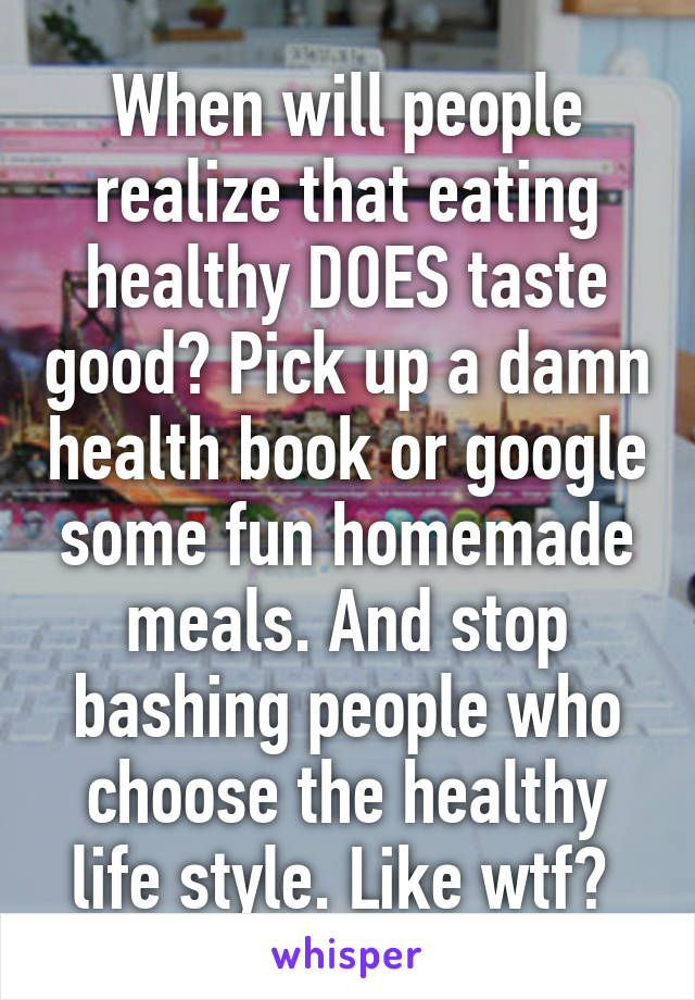 When will people realize that eating healthy DOES taste good? Pick up a damn health book or google some fun homemade meals. And stop bashing people who choose the healthy life style. Like wtf? 