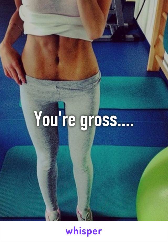 You're gross....