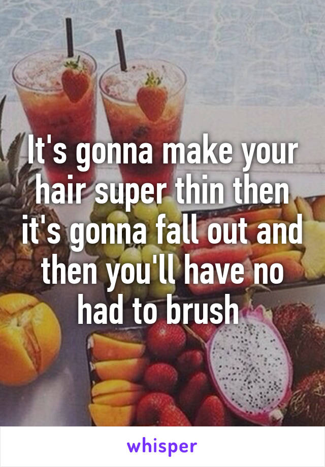 It's gonna make your hair super thin then it's gonna fall out and then you'll have no had to brush 