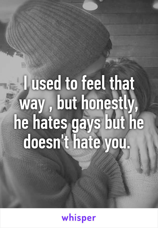 I used to feel that way , but honestly, he hates gays but he doesn't hate you. 