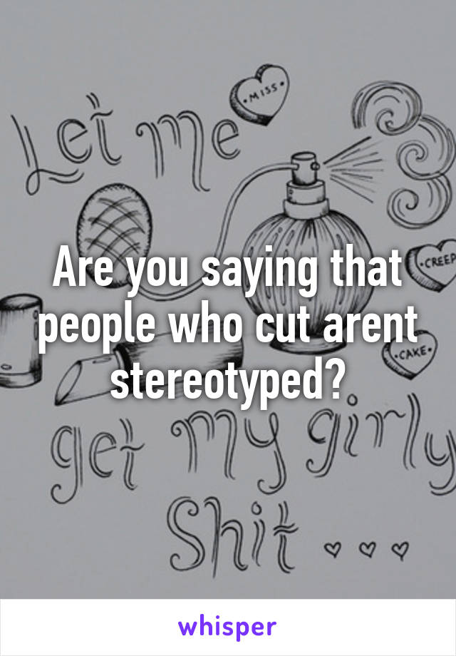 Are you saying that people who cut arent stereotyped?