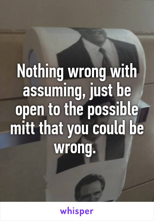 Nothing wrong with assuming, just be open to the possible mitt that you could be wrong. 