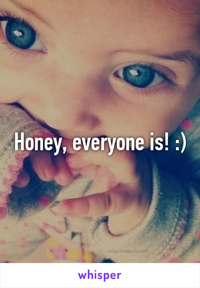 Honey, everyone is! :)