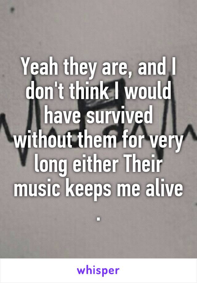 Yeah they are, and I don't think I would have survived without them for very long either Their music keeps me alive .