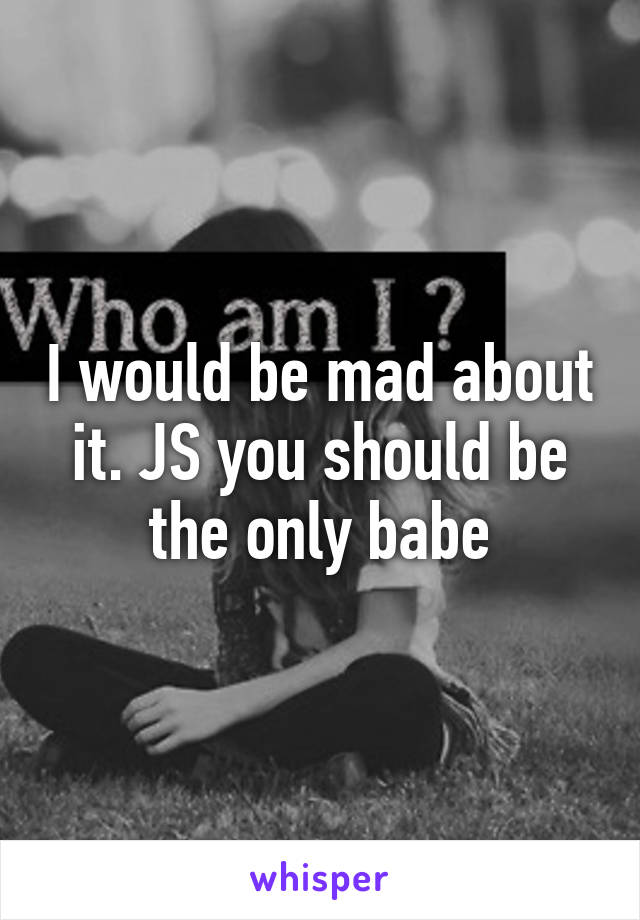 I would be mad about it. JS you should be the only babe