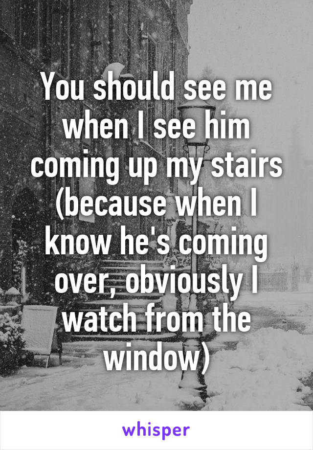 You should see me when I see him coming up my stairs (because when I know he's coming over, obviously I watch from the window)