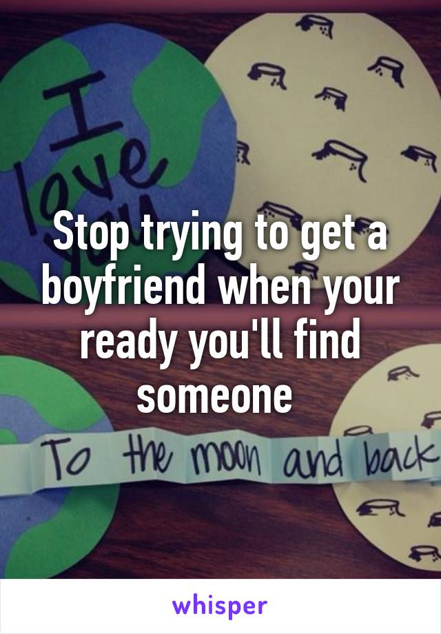 Stop trying to get a boyfriend when your ready you'll find someone 