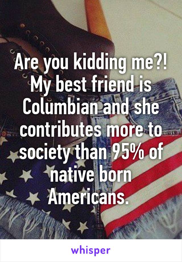 Are you kidding me?! My best friend is Columbian and she contributes more to society than 95% of native born Americans. 