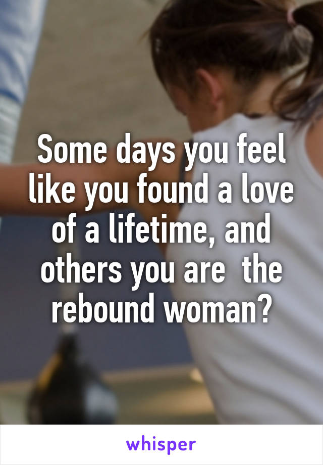 Some days you feel like you found a love of a lifetime, and others you are  the rebound woman?