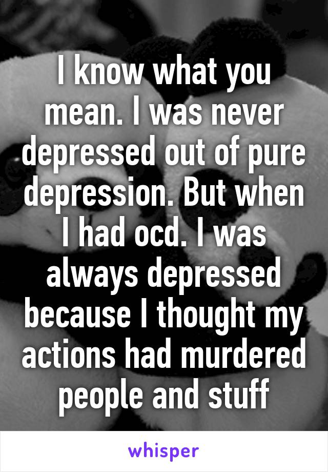 I know what you mean. I was never depressed out of pure depression. But when I had ocd. I was always depressed because I thought my actions had murdered people and stuff
