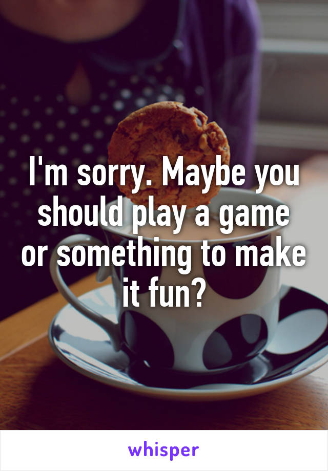 I'm sorry. Maybe you should play a game or something to make it fun?