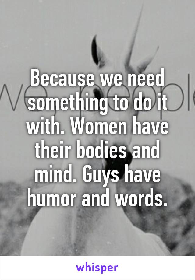 Because we need something to do it with. Women have their bodies and mind. Guys have humor and words.