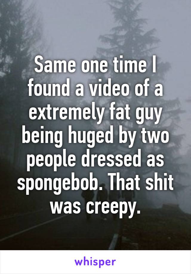 Same one time I found a video of a extremely fat guy being huged by two people dressed as spongebob. That shit was creepy.