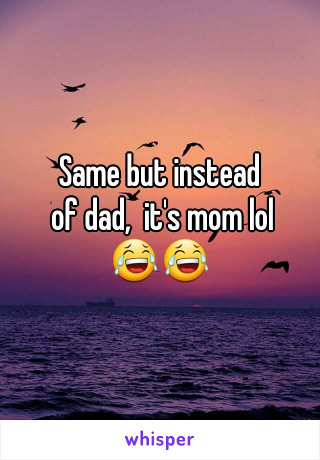 Same but instead
 of dad,  it's mom lol
😂😂