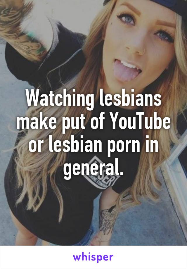 Watching lesbians make put of YouTube or lesbian porn in general.