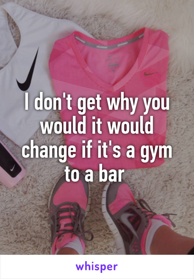 I don't get why you would it would change if it's a gym to a bar 