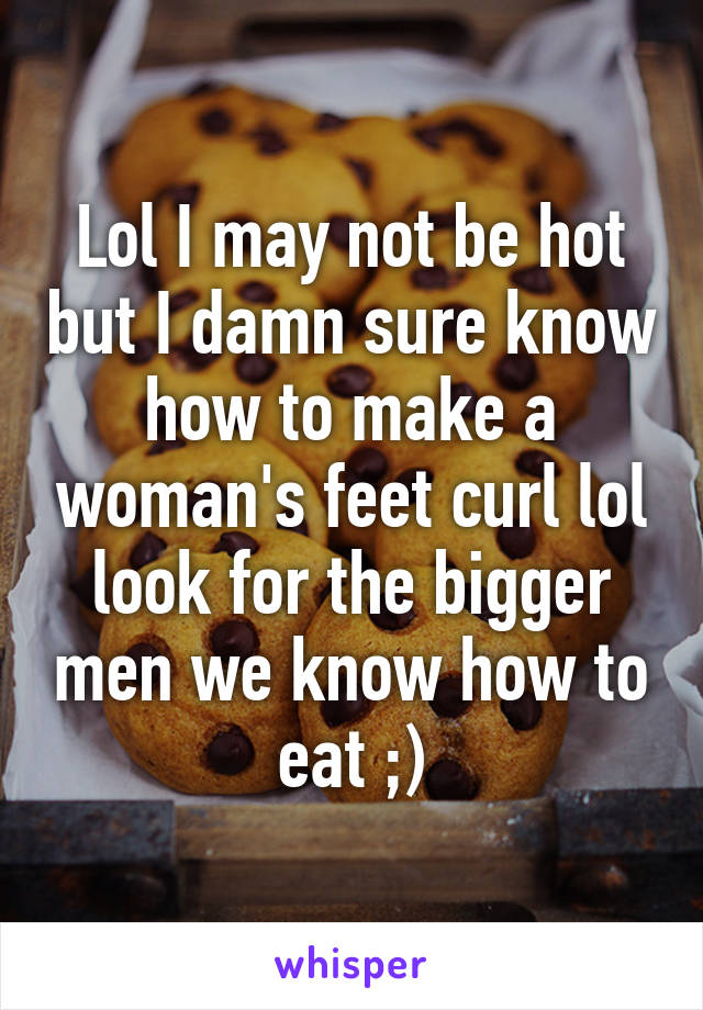 Lol I may not be hot but I damn sure know how to make a woman's feet curl lol look for the bigger men we know how to eat ;)