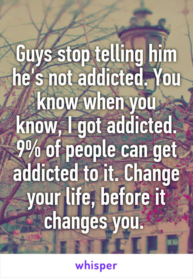 Guys stop telling him he's not addicted. You know when you know, I got addicted. 9% of people can get addicted to it. Change your life, before it changes you. 