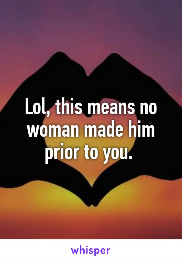 Lol, this means no woman made him prior to you. 