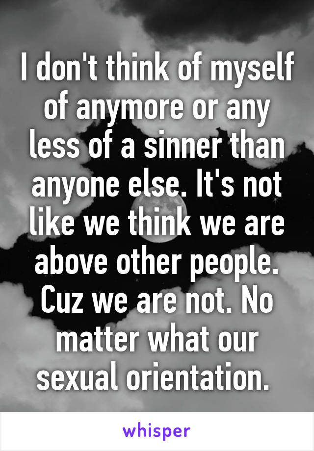 I don't think of myself of anymore or any less of a sinner than anyone else. It's not like we think we are above other people. Cuz we are not. No matter what our sexual orientation. 