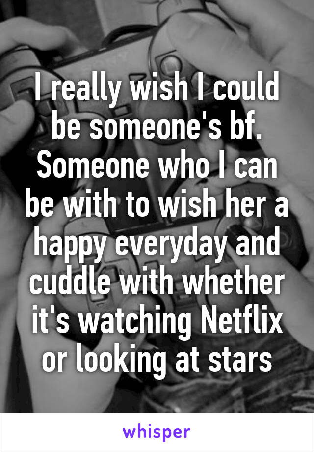 I really wish I could be someone's bf. Someone who I can be with to wish her a happy everyday and cuddle with whether it's watching Netflix or looking at stars