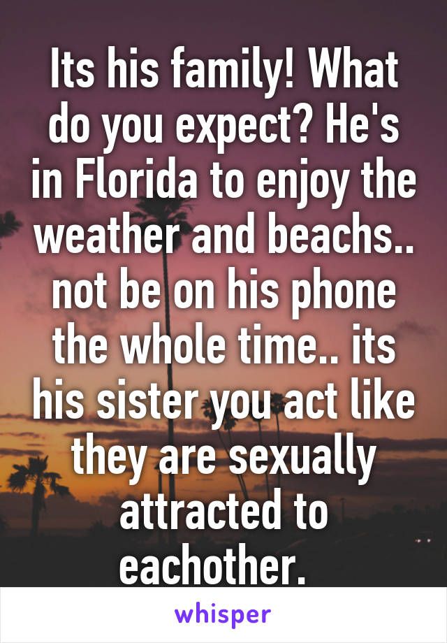 Its his family! What do you expect? He's in Florida to enjoy the weather and beachs.. not be on his phone the whole time.. its his sister you act like they are sexually attracted to eachother.  