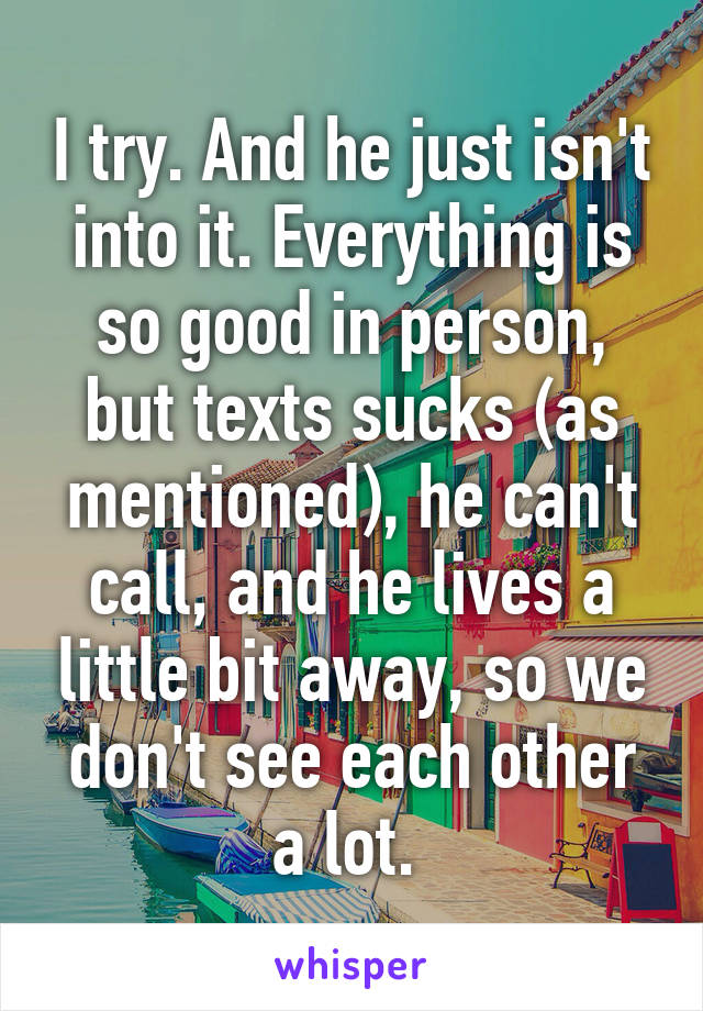 I try. And he just isn't into it. Everything is so good in person, but texts sucks (as mentioned), he can't call, and he lives a little bit away, so we don't see each other a lot. 