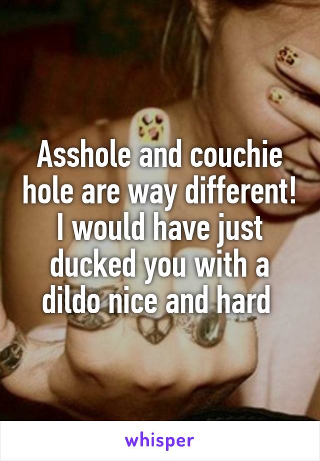 Asshole and couchie hole are way different! I would have just ducked you with a dildo nice and hard 