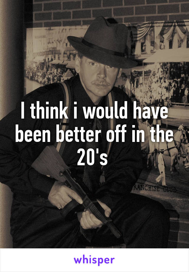 I think i would have been better off in the 20's 