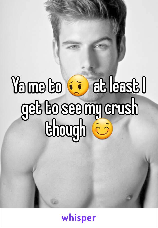 Ya me to 😔 at least I get to see my crush though 😊