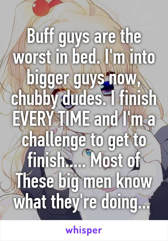 Buff guys are the worst in bed. I'm into bigger guys now, chubby dudes. I finish EVERY TIME and I'm a challenge to get to finish..... Most of These big men know what they're doing... 