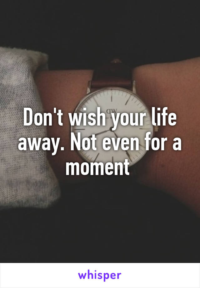 Don't wish your life away. Not even for a moment 