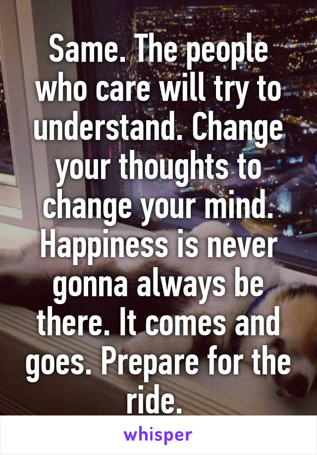 Same. The people who care will try to understand. Change your thoughts to change your mind. Happiness is never gonna always be there. It comes and goes. Prepare for the ride. 