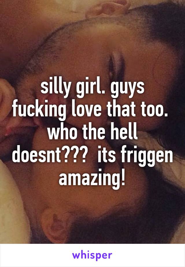 silly girl. guys fucking love that too.  who the hell doesnt???  its friggen amazing!